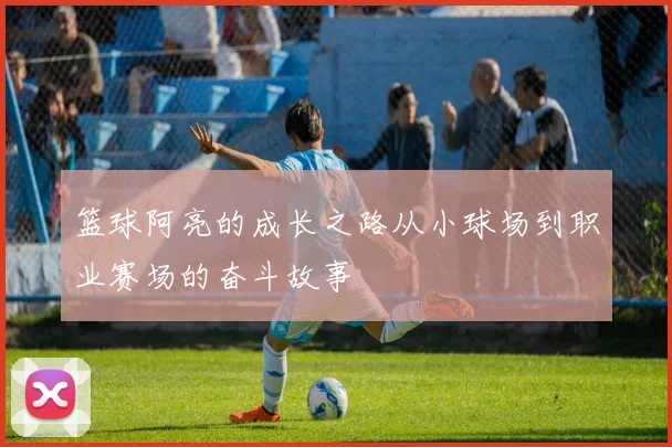 篮球阿亮的成长之路从小球场到职业赛场的奋斗故事