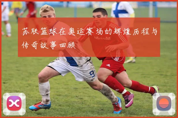 苏联篮球在奥运赛场的辉煌历程与传奇故事回顾