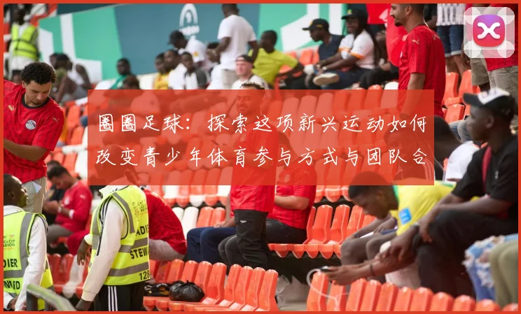 圈圈足球：探索这项新兴运动如何改变青少年体育参与方式与团队合作精神
