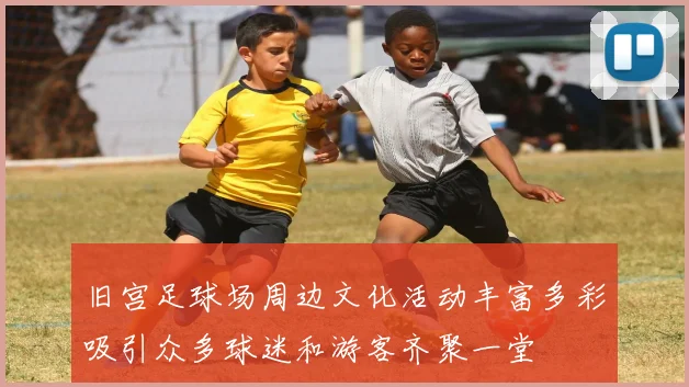 旧宫足球场周边文化活动丰富多彩吸引众多球迷和游客齐聚一堂