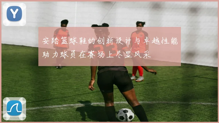 安踏篮球鞋的创新设计与卓越性能助力球员在赛场上尽显风采