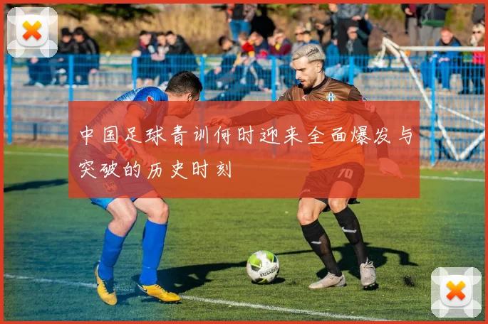 中国足球青训何时迎来全面爆发与突破的历史时刻