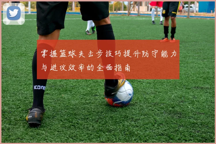 掌握篮球夹击步技巧提升防守能力与进攻效率的全面指南