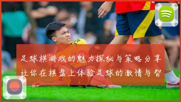 足球棋游戏的魅力探秘与策略分享让你在棋盘上体验足球的激情与智慧
