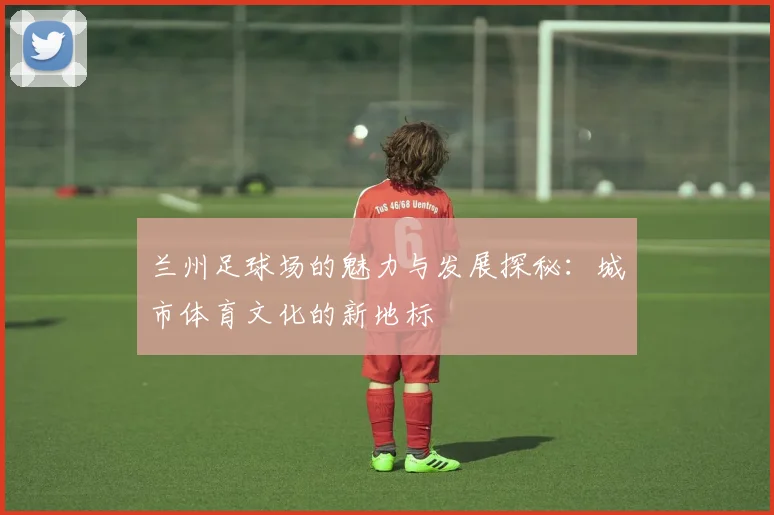 兰州足球场的魅力与发展探秘：城市体育文化的新地标