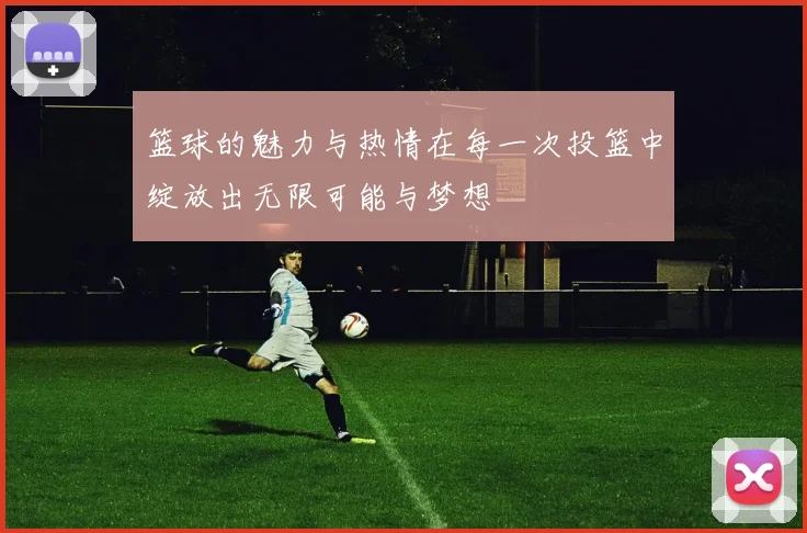 篮球的魅力与热情在每一次投篮中绽放出无限可能与梦想